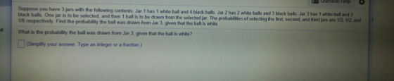 QUesUon Help Suppose you have 3 jars with the following contents Jar 1 has 1 white ball and 4 black balls. Jar 2 has 2 white