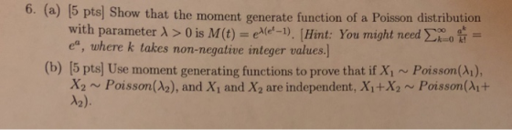 6. (a) [5 pts] Show that the moment generate function of a Poisson distribution with parameter λ > 0 is M (t) eA(et-1) [Hint: You might need Σ¡ o a- ea, where k takes non-negative integer values.] (b) [5 pts) Use moment generating functions to prove that if Xi ~ Poisson(A1), X2 Poisson(A2), and Xi and X2 are independent, Xi+X2 Poisson(Ai+ A2).