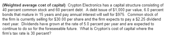 (Weighted average cost of capital) Crypton Electronics has a capital structure consisting of 40 percent common stock and 60 percent debt. A debt issue of $1,000 par value, 6.0 percent bonds that mature in 15 years and pay annual interest will sell for $975. Common stock of the firm is currently selling for $30.00 per share and the firm expects to pay a $2.25 dividend next year. Dividends have grown at the rate of 5.0 percent per year and are expected to continue to do so for the foreseeable future. What is Cryptons cost of capital where the firms tax rate is 30 percent?