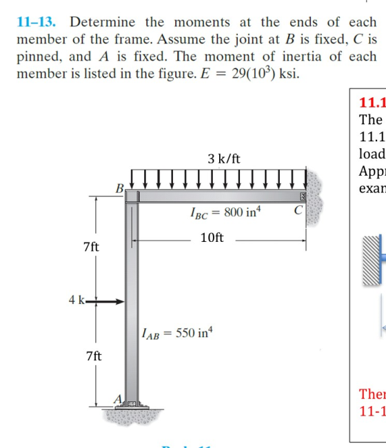 11-13. Determine the moments at the ends of each member of the frame. Assume the joint at B is fixed, C is pinned, and A is fixed. The moment of inertia of each member is listed in the figure. E-29(109) ksi. 11.1 The 11.1 load Appi eXan 3 k/ft 800 in BC 10ft 7ft 4 k LAB = 550 inf 7ft The 11-1