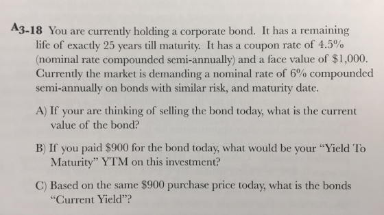 A3-18 You are currently holding a corporate bond. It has a remaining life of exactly 25 years till maturity. It has a coupon rate of 4.5% (nominal rate compounded semi-annually) and a face value of $1,000. Currently the market is demanding a nominal rate of 6% compounded semi-annually on bonds with similar risk, and maturity date. A) If your are thinking of selling the bond today, what is the current value of the bond? B) If you paid $900 for the bond today, what would be your Yield To Maturity YTM on this investment? C) Based on the same $900 purchase price today, what is the bonds Current Yield?