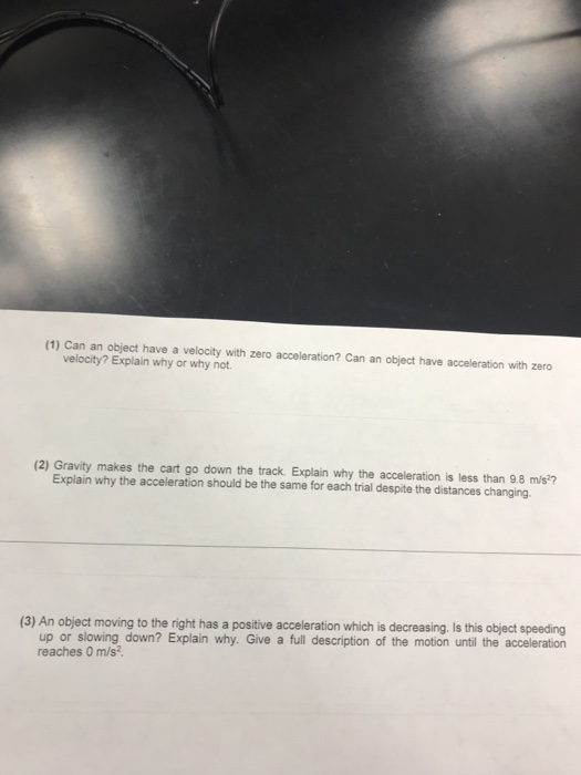 (1) Can an object have a velocity with zero acceleration? Can an object have acceleration with zero velocity? Explain why or why not Explain why the acceleration should be the same for each trial despite the distances changing. (3) An object moving to the right has a positive acceleration which is decreasing. Is this object speeding up or slowing down? Explain why. Give a full description of the motion until the acceleration reaches 0 m/s