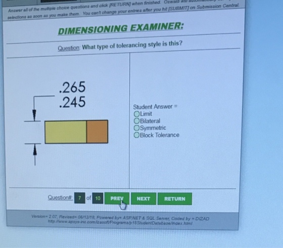 Oswald wir autantean selections as soon as you make them You cant change your entries after you hit [SUBMITI on Submission Central DIMENSIONING EXAMINER: Question: What type of tolerancing style is this? Answer all of the muitple choce queabona and cik [RETURN! when finished. .265 245 Student Answer OLimit OBilateral OSymmetric OBlock Tolerance Question# 7 of NEXT RETURN Version 2.07, Revised 06/12/18, Powered bys ASPNET&SOL Server Coded by DIZAD http://www.apsys-inc.com/izasoftPrograma/p18StudentDatabase/index.html