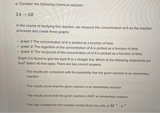 c. Consider the following chemical reaction: 2A + 3B In the course of studying this reaction, we measure the concentration of