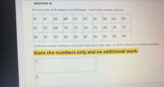 QUESTION 10 The test scores of 30 students are listed below. Find the five-number summary. 31 41 45 4852 55 56 58 63 65 67 67 69 70 7074 75 78 79 79 80 81 83 85 85 87 90 92 95 99 List the five-number summary in the order it was listed in the notes. So, list the values from smallest to greatest. State the numbers only and no additional work. 1. 2.