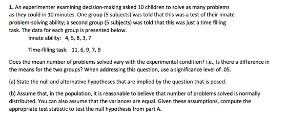 1. An experimenter examining decision-making asked 10 children to solve as many problems as they could in 10 minutes. One group (5 subjects) was told that this was a test of their innate problem-solving ability; a second group (5 subjects) was told that this was just a time filling task. The data for each group is presented below. Innate ability: 4,5,8, 3,7 Time-filling task: 11, 6,9,7,9 Does the mean number of problems solved vary with the experimental condition? i.e., is there a difference in the means for the two groups? When addressing this question, use a significance level of.05. (a) State the null and alternative hypotheses that are implied by the question that is posed. (b) Assume that, in the population, it is reasonable to believe that number of problems solved is normally distributed. You can also assume that the variances are equal. Given these assumptions, compute the appropriate test statistic to test the null hypothesis from part A.