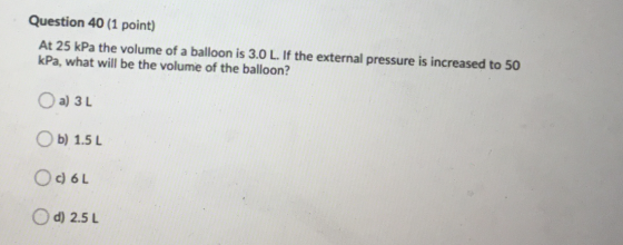 Question 40 (1 point) At 25 kPa the volume of a balloon is 3.0 L. If the external pressure is increased to 50 kPa, what will