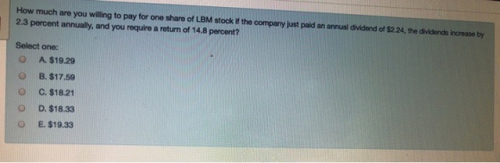 How much are you willing to pay for one share of LBM stock if the company just paid an annual dividend of $2.24, the dividends increase by 2.3 percent annually, and you require a return of 14.8 percent? Select one: O O O O O A. $19.29 B. $17.59 C. $18.21 D. $18.33 E, $19.33