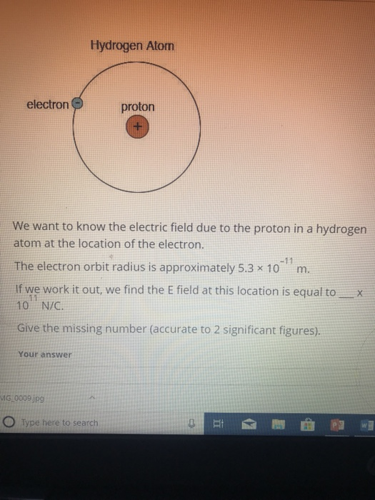 Hydrogen Atom electron proton We want to know the electric field due to the proton in a hydrogen atom at the location of the electron. The electron orbit radius is approximately 5.3 x 10 m. If we work it out, we find the E field at this location is equal toX 10 N/C. Give the missing number (accurate to 2 significant figures). Your answer MG,0009 jp9 O Type here to search