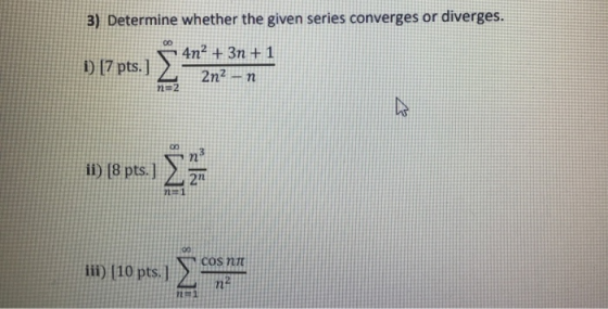 3) Determine whether the given series converges or diverges. i) (7 pts.] 4n2 + 3η +1 2n2 - η n=2 ii) (8 pts.] Σ 2n 11 COS NI