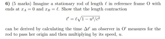 6) (5 marks) Imagine a stationary rod of length l in reference frame o with ends at 2A = 0 and 2B = l. Show that the length c
