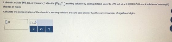 A chemist makes 660 mL of mercury(ry chloride (Hg2CI2 working so by adding distaed water to 290.mle of a mercury 7M stock solution of chloride in water. Calculate the concentration of the chemists working solution. Be sure your answer has the correct number of significant digits. 0.109