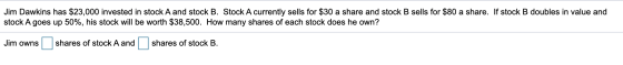 Jim Dawkins has $23,000 invested in stock A and stock B. Stock A currently sells for $30 a share and stock B sells for $80 a