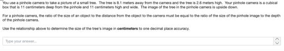 You use a pinhole camera to take a picture of a small tree. The tree is 8.1 meters away from the camera and the tree is 2.6 meters high. Your pinhole camera is a cubical box that is 11 centimeters deep from the pinhole and 11 centimeters high and wide. The image of the tree in the pinhole camera is upside down. For a pinhole camera, the ratio of the size of an object to the distance from the object to the camera must be equal to the ratio of the size of the pinhole image to the depth of the pinhole camera. Use the relationship above to determine the size of the trees image in centimeters to one decimal place accuracy Type your answer...