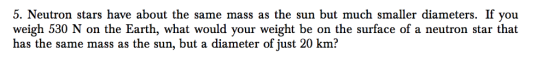 5. Neutron stars have about the same mass as the sun but much smaller diameters. If you weigh 530 N on the Earth, what would your weight be on the surface of a neutron star that has the same mass as the sun, but a diameter of just 20 km?