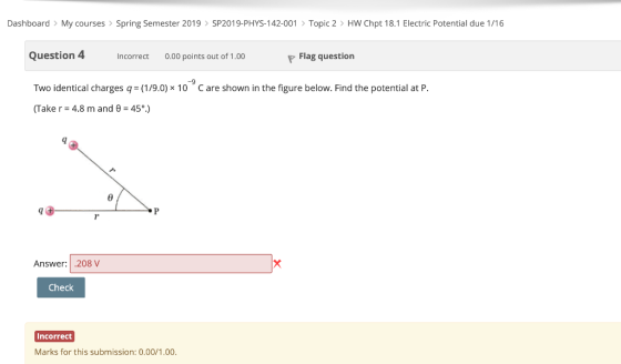DashboardMy courses Spring Semester 2019SP2019-PHS12-001Topic 2> HW Chpt 18.1 Electric Potential due 1/16 Question 4 Incorrect 0.00 points out of 1.00 Flag question -9 Two identical charges q = (1/9.0) x 10 C are shown in the figure below. Find the potential at P. (Take r-4.8 m and θ-45°.) Answer: .208 V Check Incorrect Marks for this submission: 0.00/1.00.