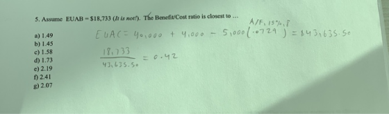 5. Assume EUAB - $18,733 (It is not!). The Benefit Cost ratio is closest to ... A/F, 15%,8 EUAC = 40,000 + 4,000 5,000 1.0729
