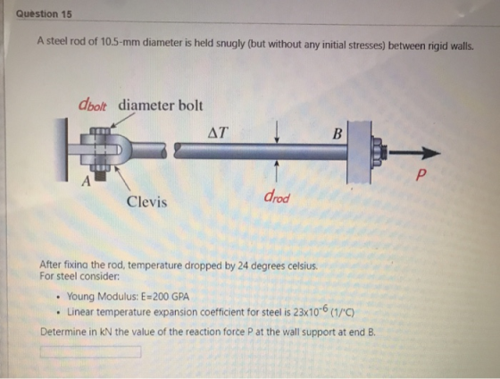 Question 15 A steel rod of 10.5-mm diameter is held snugly (but without any initial stresses) between rigid walls. dbolt diameter bolt AT Clevis drod After fixina the rod, temperature dropped by 24 degrees celsius For steel consider: . Young Modulus: E-200 GPA Linear temperature expansion coefficient for steel is 23x10-6 (1/C) Determine in kN the value of the reaction force P at the wall support at end B