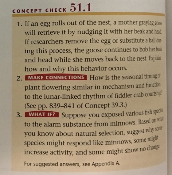 CONCEPT CHECK 51.1 1. If an egg rolls out of the nest, a mother graylag goos will retrieve it by nudging it with her beak and head If researchers remove the egg or substitute a ball dur- ing this process, the goose continues to bob her beal and head while she moves back to the nest. Explain how and why this behavior occurs. 2, MAKE CONNECTIONS How is the seasonal timing plant flowering similar in mechanism and funct to the lunar-linked rhythm of fiddler crab courthpl See pp. 839-841 of Concept 39.3.) 3. WHAT IF Suppose you exposed various fish gycia on what to the alarm substance from minnows. bas you know about natural selection, suggest wh)y species might respond like minnows, some might no change increase activity, and some might show For suggested answers, see Appendix A.