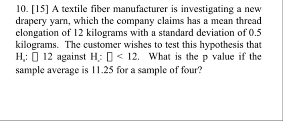 10. [15] A textile fiber manufacturer is investigating a new drapery yarn, which the company claims has a mean thread elongation of 12 kilograms with a standard deviation of 0.5 kilograms. The customer wishes to test this hypothesis that H,: 12 against H: □ < 12. What is the p value if the sample average is 11.25 for a sample of four?