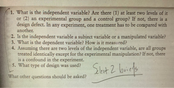 1. What is the independent variable? Are there (1) at least two levels of it or (2) an experimental group and a control group? If not, there is a design defect. In any experiment, one treatment has to be compared with another 2. Is the independent variable a subject variable or a manipulated variable? 3. What is the dependent variable? How is it measured? 4. Assuming there are two levels of the independent variable, are all groups treated identically except for the experimental manipulation? If not, there is a confound in the experiment. . Sitt 2 brit 5. What type of design was used? What other questions should be asked?