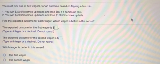 You must pick one of two wagers, for an outcome based on flipping a fair coin. 1. You win $320 if it comes up heads and lose