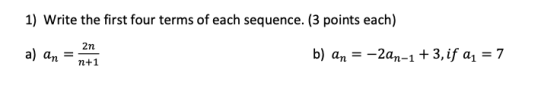 1) Write the first four terms of each sequence. (3 points each) 2n a) an = b) an = –2an-1 +3, if a1 = 7 n+1
