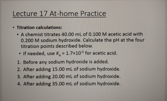 Lecture 17 At-home Practice .Titration calculations: A chemist titrates 40.00 mL of 0.100M acetic acid with 0.200 M sodium hy