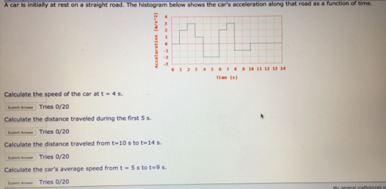 A car is initially at rest on a straight road. The histogram below shows the cars acceleration along that road as a function of time 12345ธ7831011121314 Tine (s) Calculate the speed of the car at t 4 s. Submit Answer Tries 0/20 Calculate the distance traveled during the first 5 s. Submit Anawer Tries 0/20 Calculate the distance traveled from t-10 s to t-14 s. Subemit Arswer Tries 0/20 Calculate the cars average speed from t -5s to t-9 s Subit Answer Tries o/20