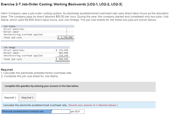Exercise 2-7 Job-Order Costing; Working Backwards [LO2-1, LO2-2, LO2-3] Hahn Company uses a job-order costing system. Its plantwide predetermined overhead rate uses direct labor-hours as the allocation base. The company pays its direct laborers $15.50 per hour. During the year, the company started and completed only two jobs-Job Alpha, which used 64,400 direct labor-hours, and Job Omega. The job cost sheets for the these two jobs are shown below: Job Alpha Direct materials Direct labor Manufacturing overhead applied Total job cost $ 1,790,000 Job Omega Direct materials Direct labor Manufacturing overhead applied $ 276,950 401,450 220,150 $ 898,550 Total job cost Required 1. Calculate the plantwide predetermined overhead rate 2. Complete the job cost sheet for Job Alpha Complete this question by entering your answers in the tabs below Required 1 Required 2 Calculate the plantwide predetermined overhead rate. (Round your answer to 2 decimal places.) Plantwide predetermined overhead rate per DLH