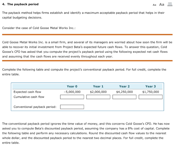 4. The payback period The payback method helps firms establish and identify a maximum acceptable payback period that helps in their capital budgeting decisions. Consider the case of Cold Goose Metal Works Inc.: Cold Goose Metal Works Inc. is a small firm, and several of its managers are worried about how soon the firm will be able to recover its initial investment from Project Betas expected future cash flows. To answer this question, Cold Gooses CFO has asked that you compute the projects payback period using the following expected net cash flows and assuming that the cash flows are received evenly throughout each year. Complete the following table and compute the projects conventional payback period. For full credit, complete the entire table. Year 0 Year 1 Year 2 Year 3 Expected cash flow Cumulative cash flow 5,000,000 $2,000,000 $4,250,000 $1,750,000 Conventional payback period: The conventional payback period ignores the time value of money, and this concerns Cold Gooses CFO. He has now asked you to compute Betas discounted payback period, assuming the company has a 890 cost of capital. Complete the following table and perform any necessary calculations. Round the discounted cash flow values to the nearest whole dollar, and the discounted payback period to the nearest two decimal places. For full credit, complete the entire table.