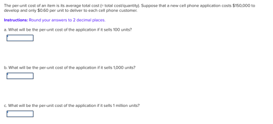 The per-unit cost of an item is its average total costtotal cost/quantity). Suppose that a new cell phone application costs $150,000 to develop and only $0.60 per unit to deliver to each cell phone customer Instructions: Round your answers to 2 decimal places a. What will be the per-unit cost of the application if it sells 100 units? b. What will be the per-unit cost of the application if it sells 1,000 units? C. What will be the per-unit cost of the application if it sells 1 million units?