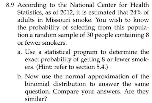 8.9 According to the National Center for Health Statistics, as of 2012, it is estimated that 24% of adults in Missouri smoke. You wish to know the probability of selecting from this popula- tion a random sample of 30 people containing 8 or fewer smokers a. Use a statistical program to determine the exact probability of getting 8 or fewer smok- ers. (Hint: refer to section 5.4.) b. Now use the normal approximation of the binomial distribution to answer the same question. Compare your answers. Are they similar?