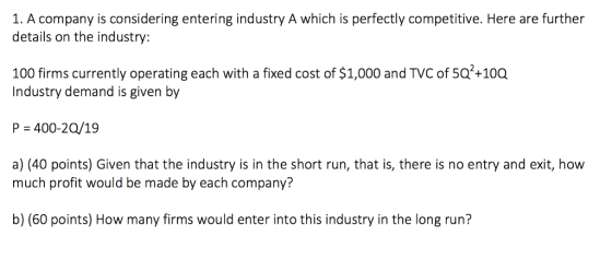 1. A company is considering entering industry A which is perfectly competitive. Here are further details on the industry: 100 firms currently operating each with a fixed cost of $1,000 and TVC of 5Q2+100 Industry demand is given by P = 400-20/19 a) (40 points) Given that the industry is in the short run, that is, there is no entry and exit, how much profit would be made by each company? b) (60 points) How many firms would enter into this industry in the long run?