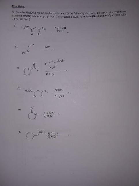 9. Give the MAJOR organic product(s) for each of the following reactions. Be sure to clearty stereochemistry where appropriate. If no reaction occurs, so indicate (N.R.) and briejly explain win [4 points each] indicate a) H2 (1 eq) Ph b) H.ot Ph MgBr c) Cl 2) H20 d) H3CO NaBH4 CH3OH e) 끄LiAIH 2) H2O NH 1) CHaLi