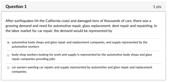 Question 1 1 pts After earthquakes hit the California coast and damaged tens of thousands of cars, there was a growing demand and need for automotive repair, glass replacement, dent repair and repainting. In the labor market for car repair, the demand would be represented by O automotive body shops and glass repair and replacement companies, and supply represented by the automotive workers o body shop workers looking for work and supply is represented by the automotive body shops and glass repair companies providing jobs. O car owners wanting car repairs and supply represented by automotive and glass repair and replacement companies