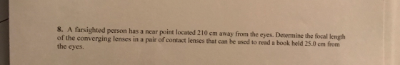 8. A farsighted person has a near point located 210 cm away from the eyes. Determine the focal length of the converging lense