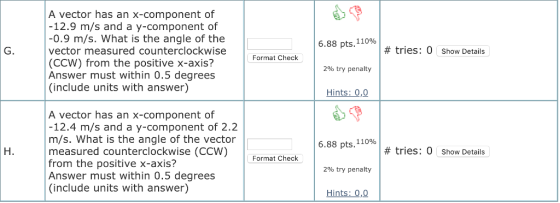 A vector has an x-component of 12.9 m/s and a y-component of -0.9 m/s. What is the angle of the vector measured counterclockwise (CCW) from the positive x-axis? Answer must within 0.5 degrees (include units with answer) 688 pts, 110% G. # tries: 0 show Details Format Check 290 try penalty Hints: 0,0 A vector has an x-component of 12.4 m/s and a y-component of 2.2 m/s. What is the angle of the vector measured counterclockwise (CCW) from the positive x-axis? Answer must within 0.5 degrees (include units with answer) 6.88 pts. 110% H. # tries: 0 Show Details Format Check 2% try penalty Hints: 0,0