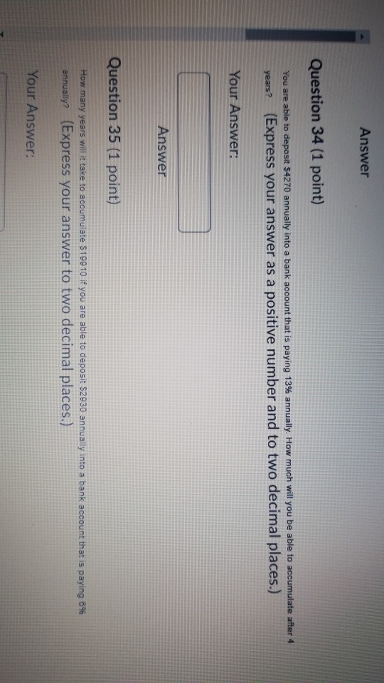 Answer Question 34 (1 point) You are able to deposit $4270 annually into a bank account that is paying 13% annually. How much