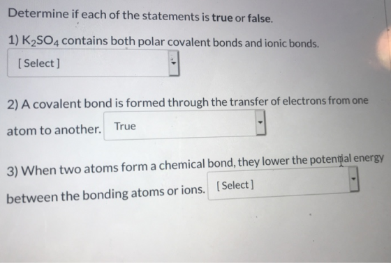 Determine if each of the statements is true or false. 1) K2SO4 contains both polar covalent bonds and ionic bonds. [ Select ]