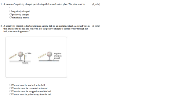 1. A stream of negatively charged particles is pulled toward a steel plate. The plate must be point) Onegatively charged O positively charged O electrically neutral 2. A negatively charged rod is brought near a metal ball on an insulating stand. A ground wire is lpotnt) then attached to the ball and removed. For the positive charges to spread evenly through the ball, what must happen next? Wire Negative charge in ground Ground OThe rod must be touched to the ball. O The wire must be connected to the rod. OThe wire must be wrapped around the ball. OThe rod must be pulled away from the ball.