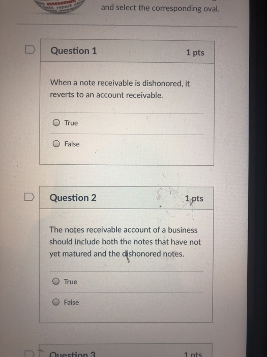 and select the corresponding oval. DQuestion 1 1 pts When a note receivable is dishonored, it reverts to an account receivable. O True O False D Question 2 1 pts The notes receivable account of a business should include both the notes that have not yet matured and the dishonored notes. O True O False