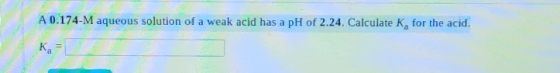A 0.174-M aqueous solution of a weak acid has a pH of 2.24. Calculate K, for the acid.
