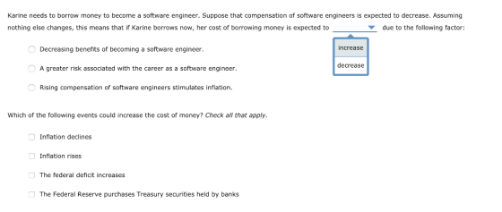 Karine needs to borrow money to become a software engineer. Suppose that compensation of software engineers is expected to decres.Assming nothing else changes, this means that if Karine borrows now, her cost of borrowing money is expected to ▼ due to the following factor: Decreasing benefits of becoming a software engineer. A greater risk associated with the career as a software engineer. Rising compensation of software engineers stimulates inflation. increase decrease Which of the following events could increase the cost of money? Check all that apply. Inflation declines Inflation rises The federal deficit increases 囗 The Federal Reserve purchases Treasury securities held by banks