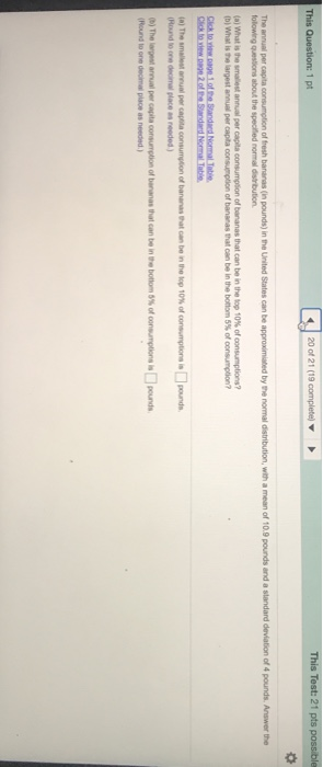 This Question: 1 pt The annual per capita consumption of fresh bananas (n pounds) in the United States can be approximiated by the normal distribution, with a mean of 10.9 pounds and a standard deviation of 4 pounds. Answer the (a) what is te smalest annual per la consamelon of bananas that can beinthาย top 10% of consumptions? b) What is the largest annual per capita Click to riew.page 1ofhe Nomal Table 4a) Tho smallest anual per casona consumpton of bananas Pat can be nthe lop 10% of consumptona im.lgonds Hound to one decimal place as needed) (BO The wpeat anual per capita consumption of baranas that can be (Round to one decimal place as needed bottom 5% of consrptions is[]pounds