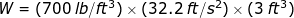 W = (700 lb/ft3) x (32.2 ft/s) x (3 ft)