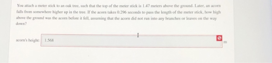 You attach a meter stick to an oak tree, such that the top of the meter stick is 1.47 meters above the ground. Later, an acorn falls from somewhere higher up in the tree. If the acorn takes 0.296 seconds to pass the length of the meter stick, how high down? above the ground was the acorn before it fell, assuming that the acorn did not run into any branches or leaves on the way acorns height: 1.568