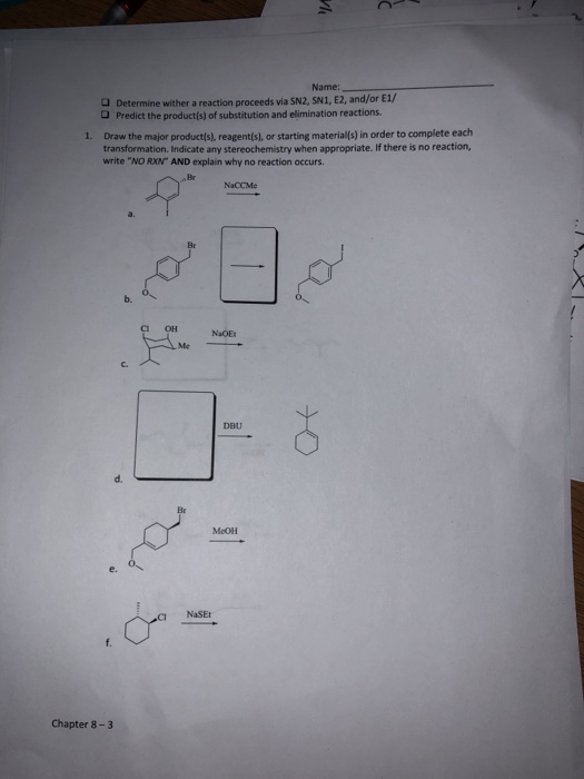 Name: O Determine wither a reaction proceeds via SN2, SN1, E2, and/or E1/ Predict the productís) of substitution and elimination reactions. Draw the major products), reagent(s), or starting material(s) ¡n order to complete each transformation. Indicate any stereochemistry when appropriate. If there is no reaction, write NO RXN AND explain why no reaction occurs 1. Br NaCCMe Br b. он NaOE Me DBU d. MeOH e. CI NaSEt Chapter 8-3