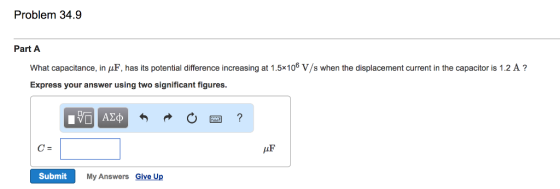 Problem 34.9 Part A What capacitance, in μF has its potential difference increasing at 1.5×106 V/s when the displacement current in the capacitor is 1.2 A ? Express your answer using two significant figures 四? c= AF Submit My Answers Give Up