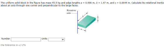 The uniform solid block in the figure has mass 45.5 kg and edge lengths a = 0.996 m, b = 1.47 m, and c = 0.0644 m. Calculate